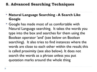 8. Advanced Searching Techniques


Natural Language Searching - A Search Like
Google



Google has made most of us comfortable with
Natural Language searching.  It takes the words you
type into the box and searches for them using the
Boolean operator 'and' (see below on Boolean
searching).  It also tries to find instances where the
words are close to each other within the result; this
is called proximity (see also below). It does not
search the words as a phrase unless you put
quotation marks around the whole thing

 