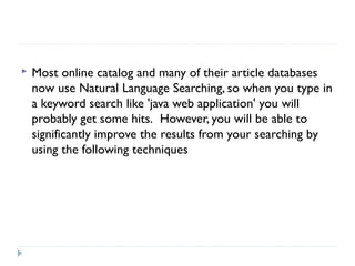 

Most online catalog and many of their article databases
now use Natural Language Searching, so when you type in
a keyword search like 'java web application' you will
probably get some hits.  However, you will be able to
significantly improve the results from your searching by
using the following techniques

 