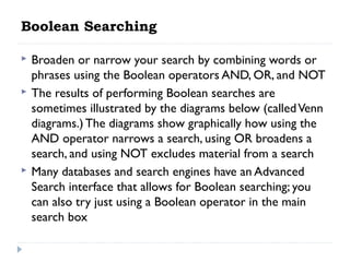 Boolean Searching





Broaden or narrow your search by combining words or
phrases using the Boolean operators AND, OR, and NOT
The results of performing Boolean searches are
sometimes illustrated by the diagrams below (called Venn
diagrams.) The diagrams show graphically how using the
AND operator narrows a search, using OR broadens a
search, and using NOT excludes material from a search
Many databases and search engines have an Advanced
Search interface that allows for Boolean searching; you
can also try just using a Boolean operator in the main
search box

 