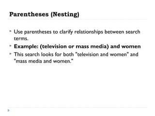 Parentheses (Nesting)




Use parentheses to clarify relationships between search
terms.
Example: (television or mass media) and women
This search looks for both "television and women" and
"mass media and women."

 