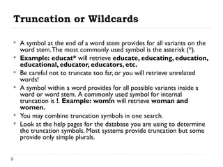 Truncation or Wildcards








A symbol at the end of a word stem provides for all variants on the
word stem. The most commonly used symbol is the asterisk (*).
Example: educat* will retrieve educate, educating, education,
educational, educator, educators, etc.
Be careful not to truncate too far, or you will retrieve unrelated
words!
A symbol within a word provides for all possible variants inside a
word or word stem. A commonly used symbol for internal
truncation is !. Example: wom!n will retrieve woman and
women.
You may combine truncation symbols in one search.
Look at the help pages for the database you are using to determine
the truncation symbols. Most systems provide truncation but some
provide only simple plurals.

 