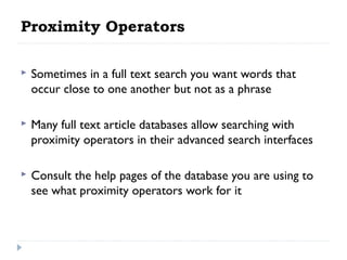 Proximity Operators


Sometimes in a full text search you want words that
occur close to one another but not as a phrase

 


Many full text article databases allow searching with
proximity operators in their advanced search interfaces

 


Consult the help pages of the database you are using to
see what proximity operators work for it

 