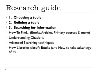 Research guide



o
o
o
o

1.  Choosing a topic
2.  Refining a topic
3.  Searching for Information
How To Find... (Books, Articles, Primary sources & more)
Understanding Citations
Advanced Searching techniques
How Libraries classify Books (and How to take advantage
of it)

 