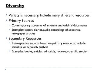 Diversity
Variety is necessary. Include many different resources.
 Primary Sources







Contemporary accounts of an event and original documents
Examples: letters, diaries, audio-recordings of speeches,
newspaper articles

Secondary Resources



Retrospective sources based on primary resources; include
scientific or scholarly analysis
Examples: books, articles, editorials, reviews, scientific studies

 