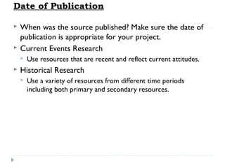 Date of Publication



When was the source published? Make sure the date of
publication is appropriate for your project.
Current Events Research




Use resources that are recent and reflect current attitudes.

Historical Research


Use a variety of resources from different time periods
including both primary and secondary resources.

 