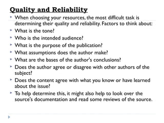 Quality and Reliability










When choosing your resources, the most difficult task is
determining their quality and reliability. Factors to think about:
What is the tone?
Who is the intended audience?
What is the purpose of the publication?
What assumptions does the author make?
What are the bases of the author's conclusions?
Does the author agree or disagree with other authors of the
subject?
Does the content agree with what you know or have learned
about the issue?
To help determine this, it might also help to look over the
source's documentation and read some reviews of the source.

 