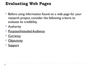 Evaluating Web Pages








Before using information found on a web page for your
research project, consider the following criteria to
evaluate its credibility.
Authority
Purpose/Intended Audience
Currency
Objectivity
Support

 