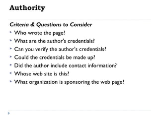 Authority
Criteria & Questions to Consider
 Who wrote the page?
 What are the author's credentials?
 Can you verify the author's credentials?
 Could the credentials be made up?
 Did the author include contact information?
 Whose web site is this?
 What organization is sponsoring the web page?

 
