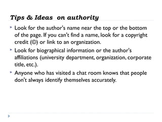Tips & Ideas on authority






Look for the author's name near the top or the bottom
of the page. If you can't find a name, look for a copyright
credit (©) or link to an organization.
Look for biographical information or the author's
affiliations (university department, organization, corporate
title, etc.).
Anyone who has visited a chat room knows that people
don't always identify themselves accurately.

 