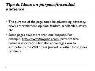 Tips & Ideas on purpose/intended
audience




The purpose of the page could be advertising, advocacy,
news, entertainment, opinion, fandom, scholarship, satire,
etc.
Some pages have more than one purpose. For
example, http://www.dowjones.com/ provides free
business information but also encourages you to
subscribe to the Wall Street Journal or other Dow Jones
products.

 