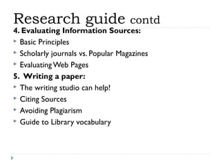 Research guide

contd

4. Evaluating Information Sources: 
 Basic Principles
 Scholarly journals vs. Popular Magazines
 Evaluating Web Pages
5.  Writing a paper:
 The writing studio can help!
 Citing Sources
 Avoiding Plagiarism
 Guide to Library vocabulary

 