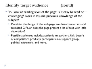 Identify target audience


(contd)

To Look at reading level of the page: is it easy to read or
challenging? Does it assume previous knowledge of the
subject?




Consider the design of the web page: are there banner ads and
animated GIFs, or does the page present a lot of text with little
decoration?
Possible audiences include: academic researchers, kids, buyer's
of competitor's products, participants in a support group,
political extremists, and more.

 