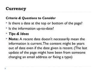 Currency
Criteria & Questions to Consider

Is there a date at the top or bottom of the page?
 Is the information up-to-date?
 Tips & Ideas
 Note: A recent date doesn't necessarily mean the
information is current. The content might be years
out of date even if the date given is recent. (The last
update of the page might have been from someone
changing an email address or fixing a typo)


 