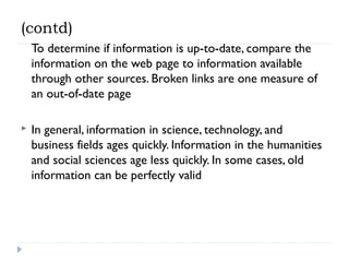 (contd)
To determine if information is up-to-date, compare the
information on the web page to information available
through other sources. Broken links are one measure of
an out-of-date page


In general, information in science, technology, and
business fields ages quickly. Information in the humanities
and social sciences age less quickly. In some cases, old
information can be perfectly valid

 