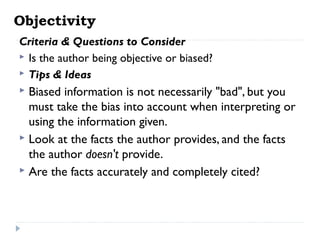 Objectivity
Criteria & Questions to Consider
 Is the author being objective or biased?
 Tips & Ideas

Biased information is not necessarily "bad", but you
must take the bias into account when interpreting or
using the information given.
 Look at the facts the author provides, and the facts
the author doesn't provide.
 Are the facts accurately and completely cited?


 