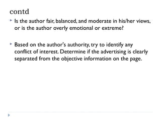 contd


Is the author fair, balanced, and moderate in his/her views,
or is the author overly emotional or extreme?



Based on the author's authority, try to identify any
conflict of interest. Determine if the advertising is clearly
separated from the objective information on the page.

 