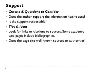 Support







Criteria & Questions to Consider
Does the author support the information he/she uses?
Is the support respectable?
Tips & Ideas
Look for links or citations to sources. Some academic
web pages include bibliographies.
Does the page cite well-known sources or authorities?

 