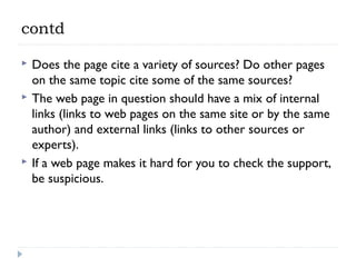 contd





Does the page cite a variety of sources? Do other pages
on the same topic cite some of the same sources?
The web page in question should have a mix of internal
links (links to web pages on the same site or by the same
author) and external links (links to other sources or
experts).
If a web page makes it hard for you to check the support,
be suspicious.

 