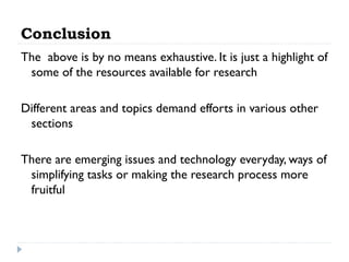 Conclusion
The above is by no means exhaustive. It is just a highlight of
some of the resources available for research
Different areas and topics demand efforts in various other
sections
There are emerging issues and technology everyday, ways of
simplifying tasks or making the research process more
fruitful

 