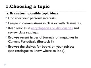 1.Choosing a topic
 a. Brainstorm possible topic ideas

Consider your personal interests.
 Engage in conversations in class or with classmates
 Read articles in encyclopedias or dictionaries and
review class readings.
 Browse recent issues of journals or magazines in
Current Periodicals (Bostock 1).
 Browse the shelves for books on your subject
(see catelogue to know where to look).


 