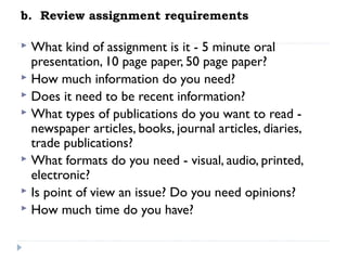 b.  Review assignment requirements

What kind of assignment is it - 5 minute oral
presentation, 10 page paper, 50 page paper?
 How much information do you need?
 Does it need to be recent information?
 What types of publications do you want to read newspaper articles, books, journal articles, diaries,
trade publications?
 What formats do you need - visual, audio, printed,
electronic?
 Is point of view an issue? Do you need opinions?
 How much time do you have?


 