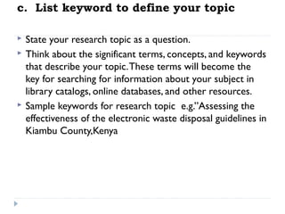 c.  List keyword to define your topic





State your research topic as a question.
Think about the significant terms, concepts, and keywords
that describe your topic. These terms will become the
key for searching for information about your subject in
library catalogs, online databases, and other resources.
Sample keywords for research topic e.g.”Assessing the
effectiveness of the electronic waste disposal guidelines in
Kiambu County,Kenya

 