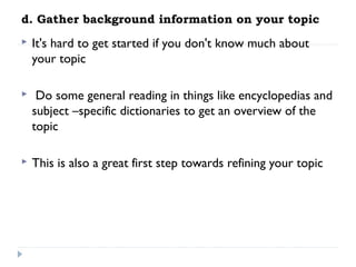 d. Gather background information on your topic


It's hard to get started if you don't know much about
your topic



Do some general reading in things like encyclopedias and
subject –specific dictionaries to get an overview of the
topic

 


This is also a great first step towards refining your topic

 