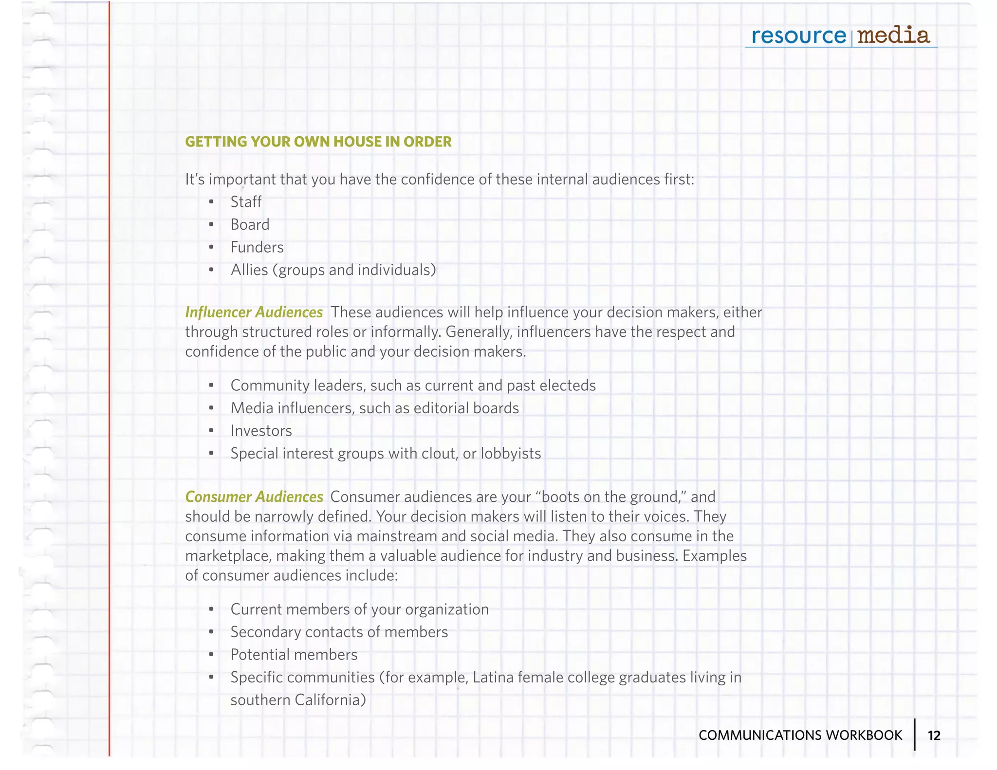 GETTING YOUR OWN HOUSE IN ORDER

It’s important that you have the confidence of these internal audiences first:
•	 Staff
•	 Board
•	 Funders
•	 Allies (groups and individuals)
Influencer Audiences These audiences will help influence your decision makers, either
through structured roles or informally. Generally, influencers have the respect and
confidence of the public and your decision makers.
•	
•	
•	
•	

Community leaders, such as current and past electeds
Media influencers, such as editorial boards
Investors
Special interest groups with clout, or lobbyists

Consumer Audiences Consumer audiences are your “boots on the ground,” and
should be narrowly defined. Your decision makers will listen to their voices. They
consume information via mainstream and social media. They also consume in the
marketplace, making them a valuable audience for industry and business. Examples
of consumer audiences include:
•	
•	
•	
•	

Current members of your organization
Secondary contacts of members
Potential members
Specific communities (for example, Latina female college graduates living in
southern California)
COMMUNICATIONS WORKBOOK

12

 
