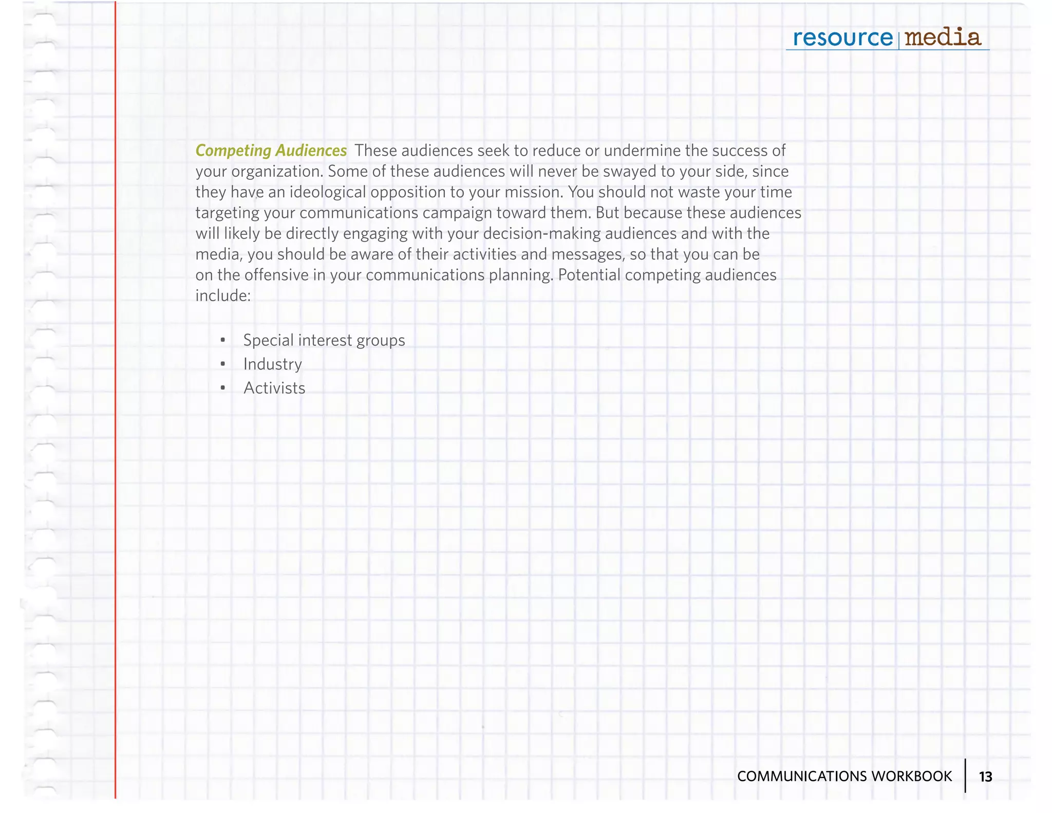 Competing Audiences These audiences seek to reduce or undermine the success of
your organization. Some of these audiences will never be swayed to your side, since
they have an ideological opposition to your mission. You should not waste your time
targeting your communications campaign toward them. But because these audiences
will likely be directly engaging with your decision-making audiences and with the
media, you should be aware of their activities and messages, so that you can be
on the offensive in your communications planning. Potential competing audiences
include:
•	 Special interest groups
•	 Industry
•	 Activists

COMMUNICATIONS WORKBOOK

13

 