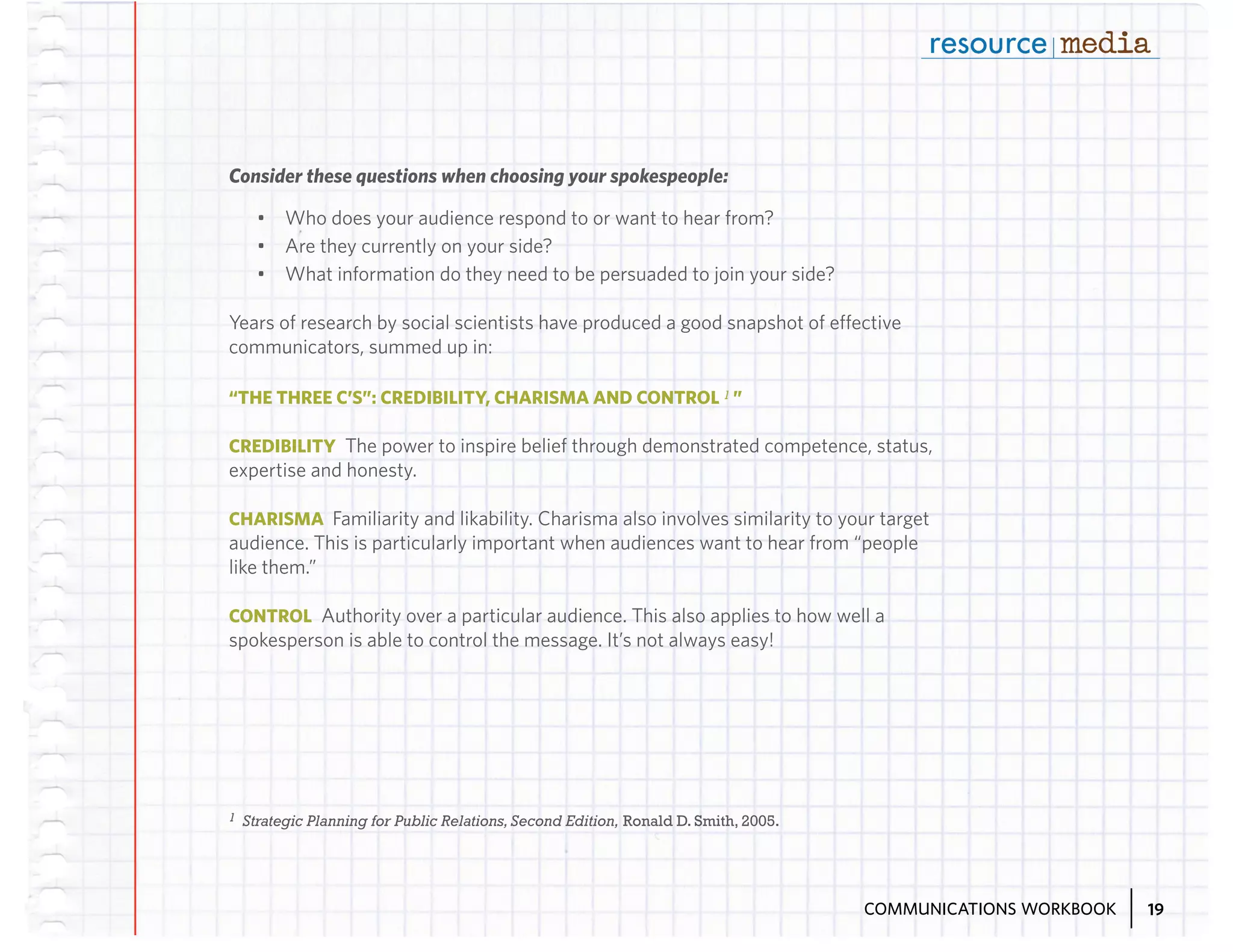 Consider these questions when choosing your spokespeople:
•	 Who does your audience respond to or want to hear from?
•	 Are they currently on your side?
•	 What information do they need to be persuaded to join your side?
Years of research by social scientists have produced a good snapshot of effective
communicators, summed up in:
“THE THREE C’S”: CREDIBILITY, CHARISMA AND CONTROL 1 ”
CREDIBILITY The power to inspire belief through demonstrated competence, status,

expertise and honesty.
CHARISMA Familiarity and likability. Charisma also involves similarity to your target

audience. This is particularly important when audiences want to hear from “people
like them.”
CONTROL Authority over a particular audience. This also applies to how well a

spokesperson is able to control the message. It’s not always easy!

1

Strategic Planning for Public Relations, Second Edition, Ronald D. Smith, 2005.

COMMUNICATIONS WORKBOOK

19

 