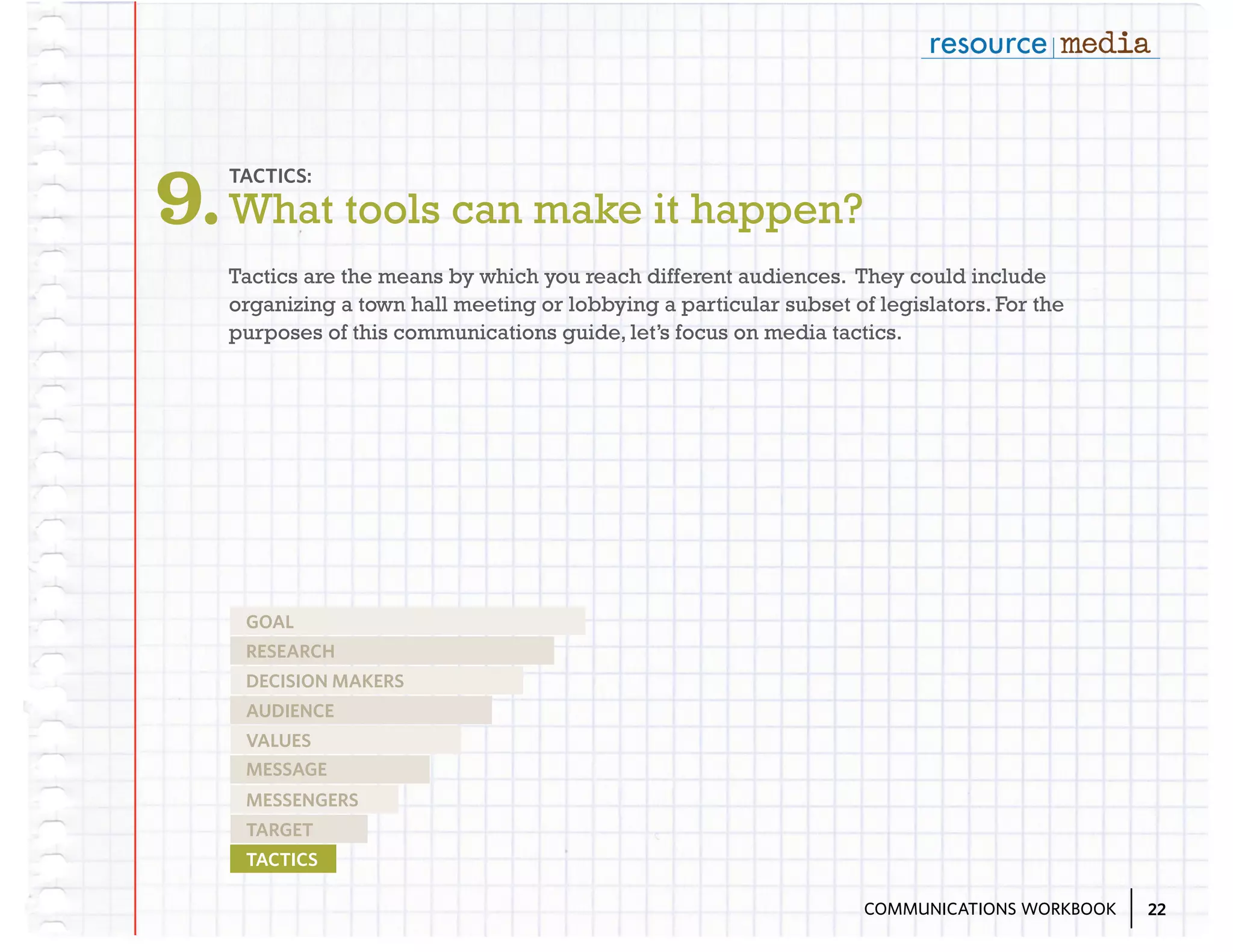 9. What tools can make it happen?
TACTICS:

Tactics are the means by which you reach different audiences. They could include
organizing a town hall meeting or lobbying a particular subset of legislators. For the
purposes of this communications guide, let’s focus on media tactics.

GOAL
RESEARCH
DECISION MAKERS
AUDIENCE
VALUES
MESSAGE
MESSENGERS
TARGET
TACTICS
COMMUNICATIONS WORKBOOK

22

 