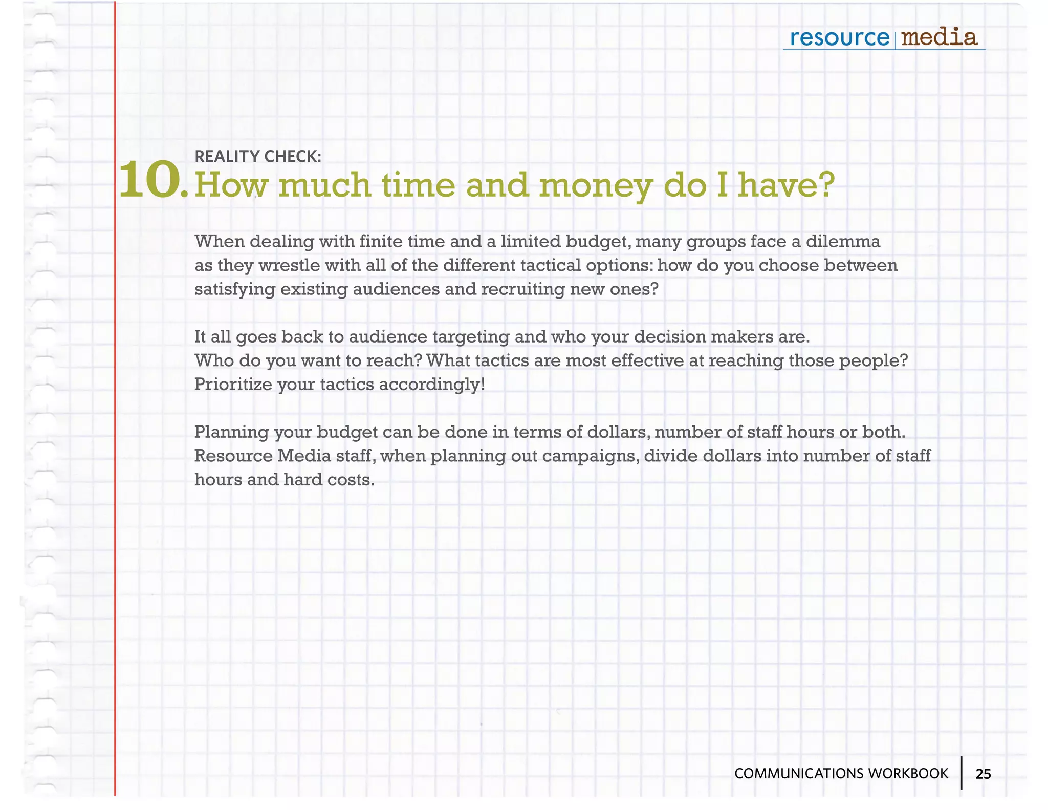 10. How much time and money do I have?
REALITY CHECK:

When dealing with finite time and a limited budget, many groups face a dilemma
as they wrestle with all of the different tactical options: how do you choose between
satisfying existing audiences and recruiting new ones?
It all goes back to audience targeting and who your decision makers are.
Who do you want to reach? What tactics are most effective at reaching those people?
Prioritize your tactics accordingly!
Planning your budget can be done in terms of dollars, number of staff hours or both.
Resource Media staff, when planning out campaigns, divide dollars into number of staff
hours and hard costs.

COMMUNICATIONS WORKBOOK

25

 