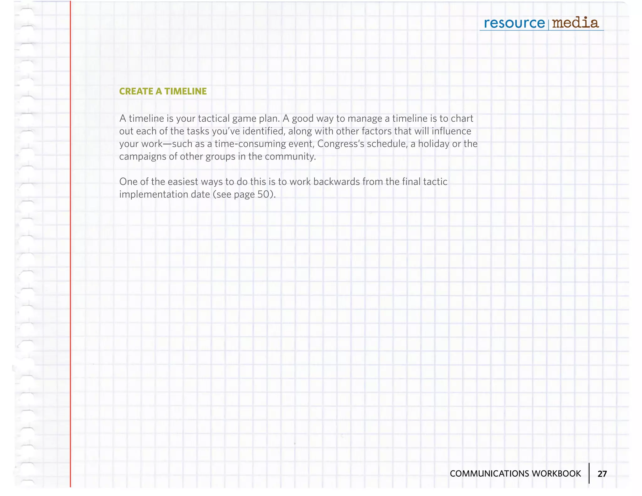 CREATE A TIMELINE

A timeline is your tactical game plan. A good way to manage a timeline is to chart
out each of the tasks you’ve identified, along with other factors that will influence
your work—such as a time-consuming event, Congress’s schedule, a holiday or the
campaigns of other groups in the community.
One of the easiest ways to do this is to work backwards from the final tactic
implementation date (see page 50).

COMMUNICATIONS WORKBOOK

27

 