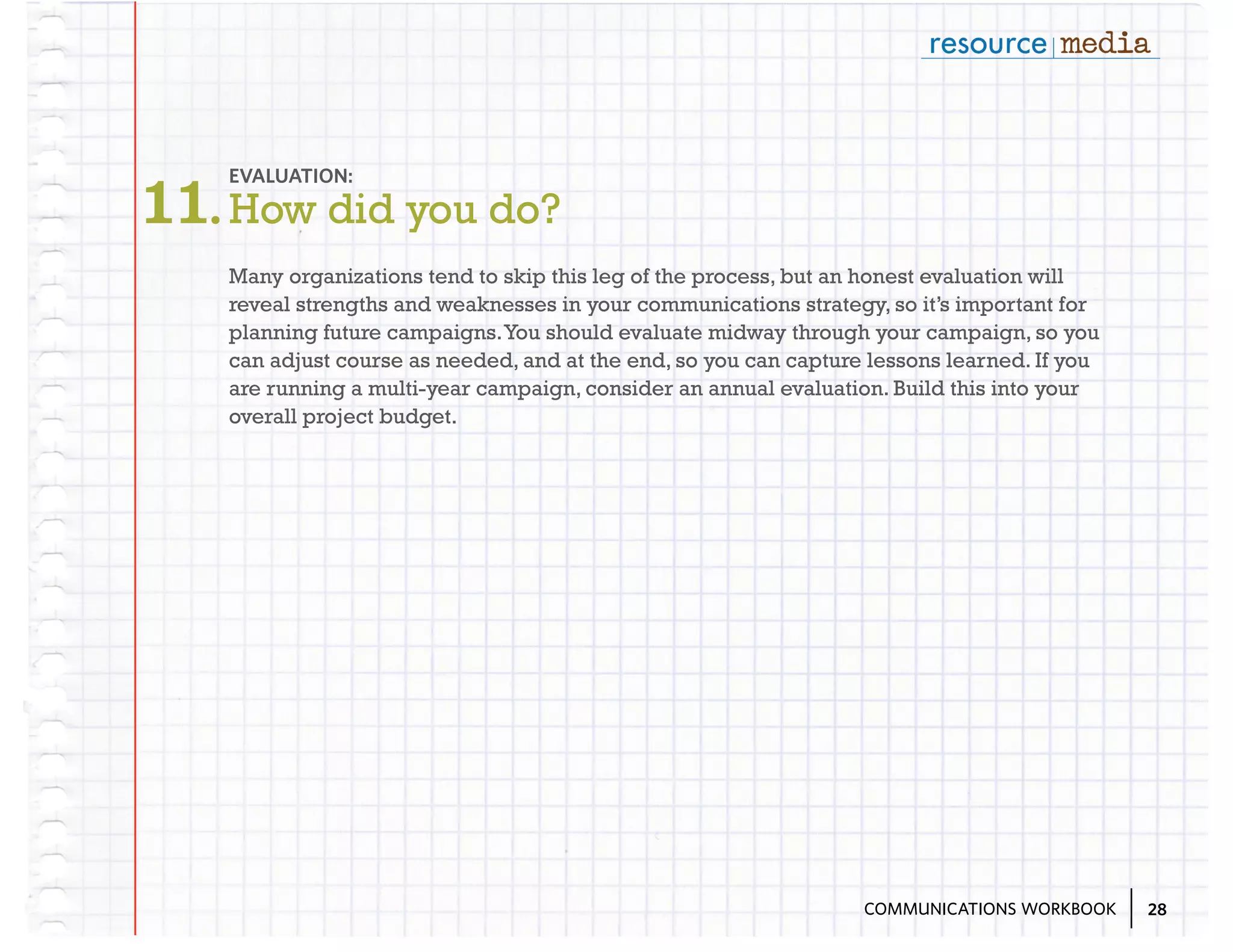 11. How did you do?
EVALUATION:

Many organizations tend to skip this leg of the process, but an honest evaluation will
reveal strengths and weaknesses in your communications strategy, so it’s important for
planning future campaigns. You should evaluate midway through your campaign, so you
can adjust course as needed, and at the end, so you can capture lessons learned. If you
are running a multi-year campaign, consider an annual evaluation. Build this into your
overall project budget.

COMMUNICATIONS WORKBOOK

28

 
