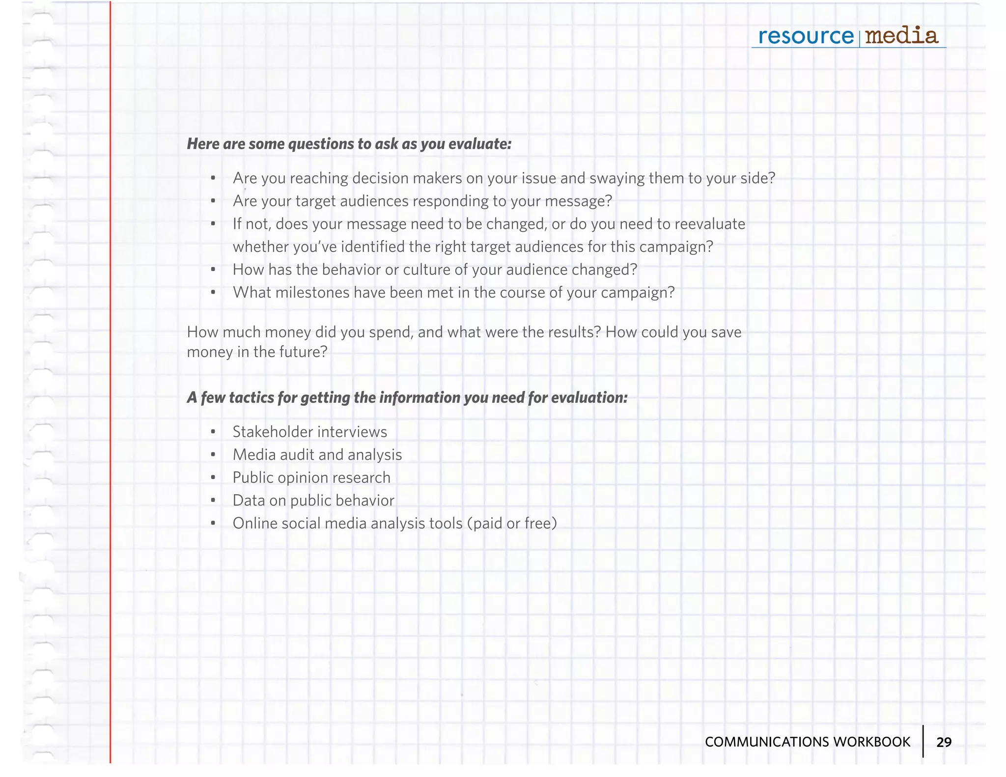 Here are some questions to ask as you evaluate:
•	 Are you reaching decision makers on your issue and swaying them to your side?
•	 Are your target audiences responding to your message?
•	 If not, does your message need to be changed, or do you need to reevaluate
whether you’ve identified the right target audiences for this campaign?
•	 How has the behavior or culture of your audience changed?
•	 What milestones have been met in the course of your campaign?
How much money did you spend, and what were the results? How could you save
money in the future?
A few tactics for getting the information you need for evaluation:
•	
•	
•	
•	
•	

Stakeholder interviews
Media audit and analysis
Public opinion research
Data on public behavior
Online social media analysis tools (paid or free)

COMMUNICATIONS WORKBOOK

29

 