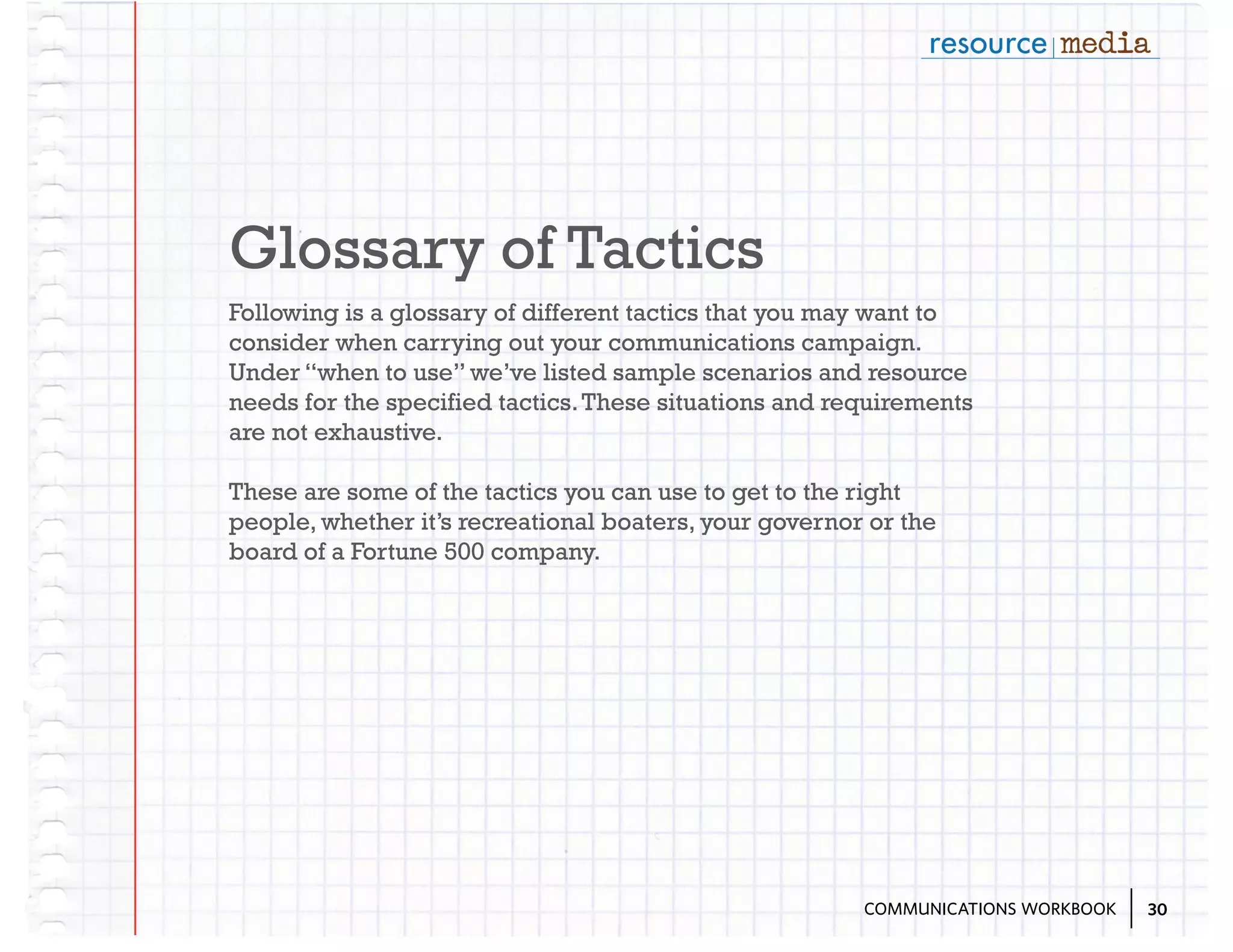 Glossary of Tactics
Following is a glossary of different tactics that you may want to
consider when carrying out your communications campaign.
Under “when to use” we’ve listed sample scenarios and resource
needs for the specified tactics. These situations and requirements
are not exhaustive.
These are some of the tactics you can use to get to the right
people, whether it’s recreational boaters, your governor or the
board of a Fortune 500 company.

COMMUNICATIONS WORKBOOK

30

 