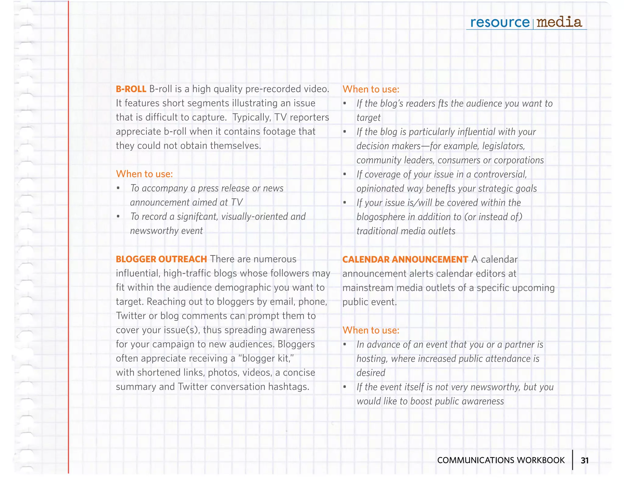 B-ROLL B-roll is a high quality pre-recorded video.
It features short segments illustrating an issue
that is difficult to capture. Typically, TV reporters
appreciate b-roll when it contains footage that
they could not obtain themselves.

When to use:
•	 To accompany a press release or news
announcement aimed at TV
•	 To record a significant, visually-oriented and
newsworthy event
BLOGGER OUTREACH There are numerous
influential, high-traffic blogs whose followers may
fit within the audience demographic you want to
target. Reaching out to bloggers by email, phone,
Twitter or blog comments can prompt them to
cover your issue(s), thus spreading awareness
for your campaign to new audiences. Bloggers
often appreciate receiving a “blogger kit,”
with shortened links, photos, videos, a concise
summary and Twitter conversation hashtags.

When to use:
•	 If the blog’s readers fits the audience you want to
target
•	 If the blog is particularly influential with your
decision makers—for example, legislators,
community leaders, consumers or corporations
•	 If coverage of your issue in a controversial,
opinionated way benefits your strategic goals
•	 If your issue is/will be covered within the
blogosphere in addition to (or instead of)
traditional media outlets
CALENDAR ANNOUNCEMENT A calendar
announcement alerts calendar editors at
mainstream media outlets of a specific upcoming
public event.

When to use:
•	 In advance of an event that you or a partner is
hosting, where increased public attendance is
desired
•	 If the event itself is not very newsworthy, but you
would like to boost public awareness

COMMUNICATIONS WORKBOOK

31

 