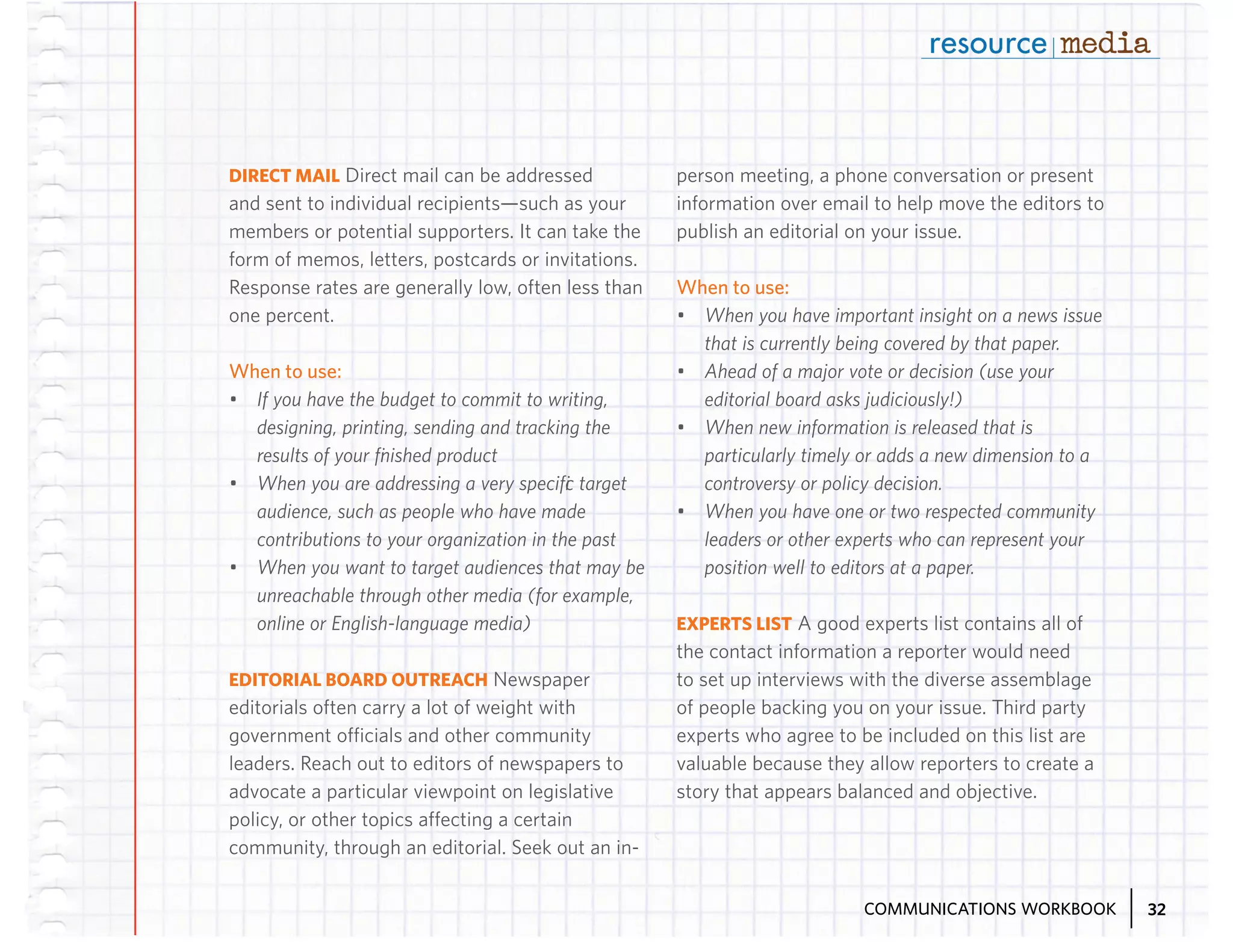 DIRECT MAIL Direct mail can be addressed
and sent to individual recipients—such as your
members or potential supporters. It can take the
form of memos, letters, postcards or invitations.
Response rates are generally low, often less than
one percent.

When to use:
•	 If you have the budget to commit to writing,
designing, printing, sending and tracking the
results of your finished product
•	 When you are addressing a very specific target
audience, such as people who have made
contributions to your organization in the past
•	 When you want to target audiences that may be
unreachable through other media (for example,
online or English-language media)
EDITORIAL BOARD OUTREACH Newspaper
editorials often carry a lot of weight with
government officials and other community
leaders. Reach out to editors of newspapers to
advocate a particular viewpoint on legislative
policy, or other topics affecting a certain
community, through an editorial. Seek out an in-

person meeting, a phone conversation or present
information over email to help move the editors to
publish an editorial on your issue.

When to use:
•	 When you have important insight on a news issue
that is currently being covered by that paper.
•	 Ahead of a major vote or decision (use your
editorial board asks judiciously!)
•	 When new information is released that is
particularly timely or adds a new dimension to a
controversy or policy decision.
•	 When you have one or two respected community
leaders or other experts who can represent your
position well to editors at a paper.
EXPERTS LIST A good experts list contains all of
the contact information a reporter would need
to set up interviews with the diverse assemblage
of people backing you on your issue. Third party
experts who agree to be included on this list are
valuable because they allow reporters to create a
story that appears balanced and objective.

COMMUNICATIONS WORKBOOK

32

 