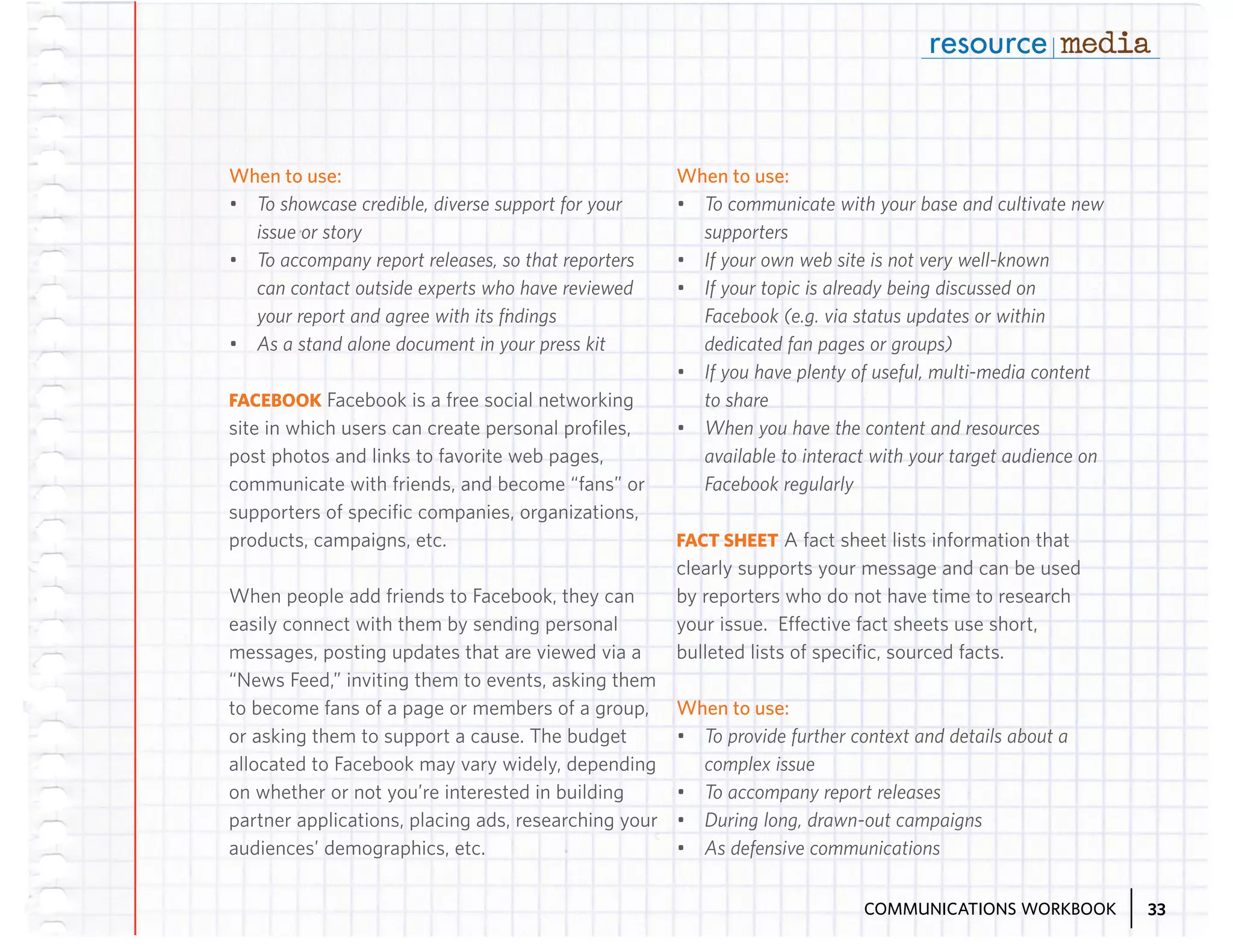 When to use:

When to use:

•	 To showcase credible, diverse support for your
issue or story
•	 To accompany report releases, so that reporters
can contact outside experts who have reviewed
your report and agree with its findings
•	 As a stand alone document in your press kit

•	 To communicate with your base and cultivate new
supporters
•	 If your own web site is not very well-known
•	 If your topic is already being discussed on
Facebook (e.g. via status updates or within
dedicated fan pages or groups)
•	 If you have plenty of useful, multi-media content
to share
•	 When you have the content and resources
available to interact with your target audience on
Facebook regularly

FACEBOOK Facebook is a free social networking
site in which users can create personal profiles,
post photos and links to favorite web pages,
communicate with friends, and become “fans” or
supporters of specific companies, organizations,
products, campaigns, etc.
When people add friends to Facebook, they can
easily connect with them by sending personal
messages, posting updates that are viewed via a
“News Feed,” inviting them to events, asking them
to become fans of a page or members of a group,
or asking them to support a cause. The budget
allocated to Facebook may vary widely, depending
on whether or not you’re interested in building
partner applications, placing ads, researching your
audiences’ demographics, etc.

FACT SHEET A fact sheet lists information that
clearly supports your message and can be used
by reporters who do not have time to research
your issue. Effective fact sheets use short,
bulleted lists of specific, sourced facts.

When to use:
•	 To provide further context and details about a
complex issue
•	 To accompany report releases
•	 During long, drawn-out campaigns
•	 As defensive communications
COMMUNICATIONS WORKBOOK

33

 