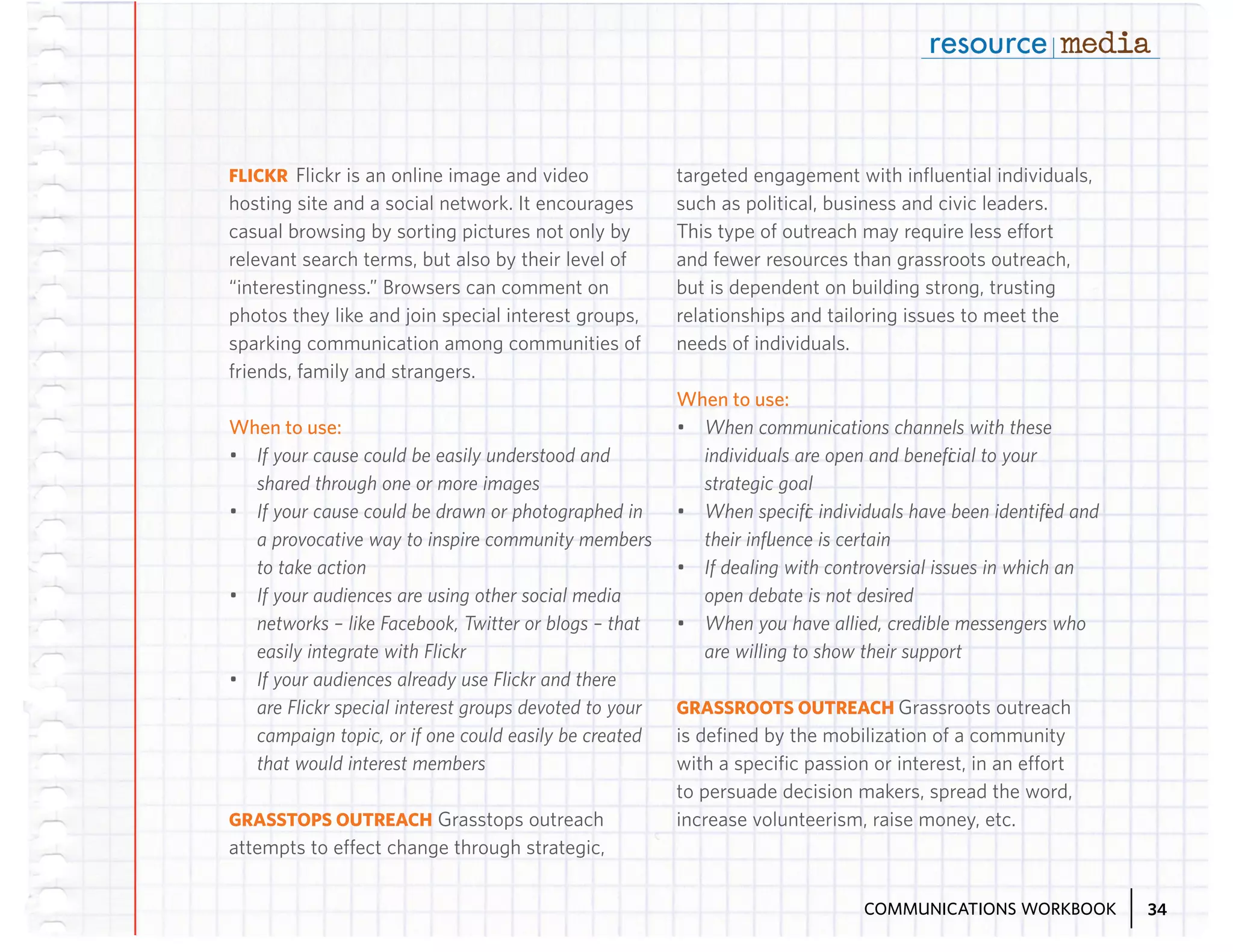 FLICKR Flickr is an online image and video
hosting site and a social network. It encourages
casual browsing by sorting pictures not only by
relevant search terms, but also by their level of
“interestingness.” Browsers can comment on
photos they like and join special interest groups,
sparking communication among communities of
friends, family and strangers.

targeted engagement with influential individuals,
such as political, business and civic leaders.
This type of outreach may require less effort
and fewer resources than grassroots outreach,
but is dependent on building strong, trusting
relationships and tailoring issues to meet the
needs of individuals.

When to use:
When to use:
•	 If your cause could be easily understood and
shared through one or more images
•	 If your cause could be drawn or photographed in
a provocative way to inspire community members
to take action
•	 If your audiences are using other social media
networks – like Facebook, Twitter or blogs – that
easily integrate with Flickr
•	 If your audiences already use Flickr and there
are Flickr special interest groups devoted to your
campaign topic, or if one could easily be created
that would interest members
GRASSTOPS OUTREACH Grasstops outreach
attempts to effect change through strategic,

•	 When communications channels with these
individuals are open and beneficial to your
strategic goal
•	 When specific individuals have been identified and
their influence is certain
•	 If dealing with controversial issues in which an
open debate is not desired
•	 When you have allied, credible messengers who
are willing to show their support
GRASSROOTS OUTREACH Grassroots outreach
is defined by the mobilization of a community
with a specific passion or interest, in an effort
to persuade decision makers, spread the word,
increase volunteerism, raise money, etc.

COMMUNICATIONS WORKBOOK

34

 