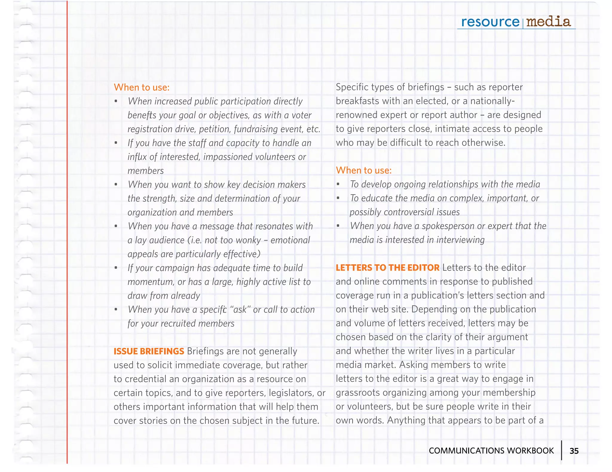 When to use:
•	 When increased public participation directly
benefits your goal or objectives, as with a voter
registration drive, petition, fundraising event, etc.
•	 If you have the staff and capacity to handle an
influx of interested, impassioned volunteers or
members
•	 When you want to show key decision makers
the strength, size and determination of your
organization and members
•	 When you have a message that resonates with
a lay audience (i.e. not too wonky – emotional
appeals are particularly effective)
•	 If your campaign has adequate time to build
momentum, or has a large, highly active list to
draw from already
•	 When you have a specific “ask” or call to action
for your recruited members
ISSUE BRIEFINGS Briefings are not generally
used to solicit immediate coverage, but rather
to credential an organization as a resource on
certain topics, and to give reporters, legislators, or
others important information that will help them
cover stories on the chosen subject in the future.

Specific types of briefings – such as reporter
breakfasts with an elected, or a nationallyrenowned expert or report author – are designed
to give reporters close, intimate access to people
who may be difficult to reach otherwise.

When to use:
•	 To develop ongoing relationships with the media
•	 To educate the media on complex, important, or
possibly controversial issues
•	 When you have a spokesperson or expert that the
media is interested in interviewing
LETTERS TO THE EDITOR Letters to the editor
and online comments in response to published
coverage run in a publication’s letters section and
on their web site. Depending on the publication
and volume of letters received, letters may be
chosen based on the clarity of their argument
and whether the writer lives in a particular
media market. Asking members to write
letters to the editor is a great way to engage in
grassroots organizing among your membership
or volunteers, but be sure people write in their
own words. Anything that appears to be part of a
COMMUNICATIONS WORKBOOK

35

 