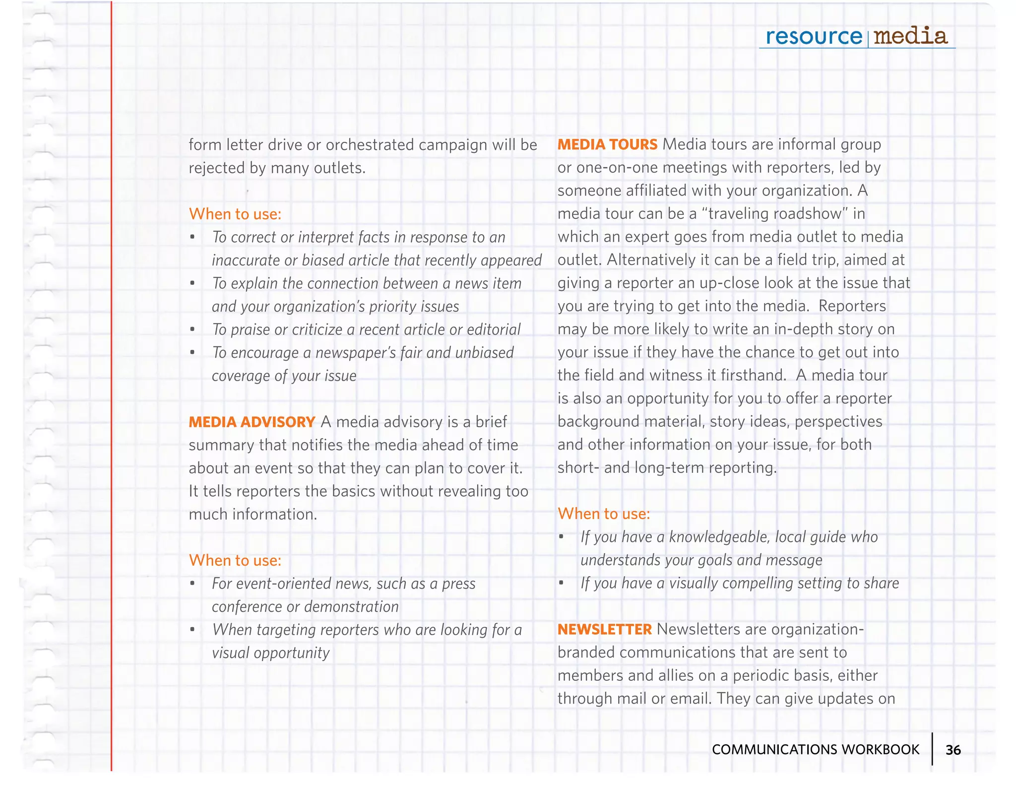 MEDIA TOURS Media tours are informal group
or one-on-one meetings with reporters, led by
someone affiliated with your organization. A
media tour can be a “traveling roadshow” in
When to use:
which an expert goes from media outlet to media
•	 To correct or interpret facts in response to an
inaccurate or biased article that recently appeared outlet. Alternatively it can be a field trip, aimed at
giving a reporter an up-close look at the issue that
•	 To explain the connection between a news item
you are trying to get into the media. Reporters
and your organization’s priority issues
may be more likely to write an in-depth story on
•	 To praise or criticize a recent article or editorial
your issue if they have the chance to get out into
•	 To encourage a newspaper’s fair and unbiased
the field and witness it firsthand. A media tour
coverage of your issue
is also an opportunity for you to offer a reporter
background material, story ideas, perspectives
MEDIA ADVISORY A media advisory is a brief
and other information on your issue, for both
summary that notifies the media ahead of time
short- and long-term reporting.
about an event so that they can plan to cover it.
It tells reporters the basics without revealing too
When to use:
much information.
•	 If you have a knowledgeable, local guide who
understands your goals and message
When to use:
•	 If you have a visually compelling setting to share
•	 For event-oriented news, such as a press
form letter drive or orchestrated campaign will be
rejected by many outlets.

conference or demonstration
•	 When targeting reporters who are looking for a
visual opportunity

NEWSLETTER Newsletters are organizationbranded communications that are sent to
members and allies on a periodic basis, either
through mail or email. They can give updates on
COMMUNICATIONS WORKBOOK

36

 