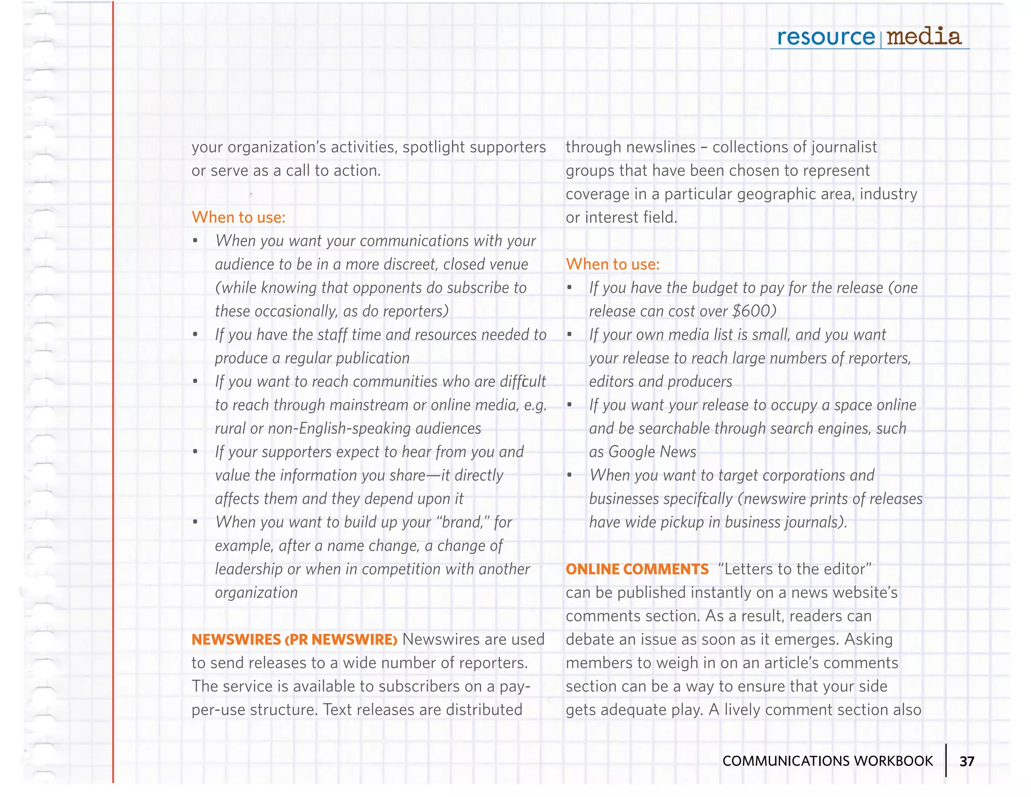 your organization’s activities, spotlight supporters
or serve as a call to action.

When to use:
•	 When you want your communications with your
audience to be in a more discreet, closed venue
(while knowing that opponents do subscribe to
these occasionally, as do reporters)
•	 If you have the staff time and resources needed to
produce a regular publication
•	 If you want to reach communities who are difficult
to reach through mainstream or online media, e.g.
rural or non-English-speaking audiences
•	 If your supporters expect to hear from you and
value the information you share—it directly
affects them and they depend upon it
•	 When you want to build up your “brand,” for
example, after a name change, a change of
leadership or when in competition with another
organization
NEWSWIRES (PR NEWSWIRE) Newswires are used
to send releases to a wide number of reporters.
The service is available to subscribers on a payper-use structure. Text releases are distributed

through newslines – collections of journalist
groups that have been chosen to represent
coverage in a particular geographic area, industry
or interest field.

When to use:
•	 If you have the budget to pay for the release (one
release can cost over $600)
•	 If your own media list is small, and you want
your release to reach large numbers of reporters,
editors and producers
•	 If you want your release to occupy a space online
and be searchable through search engines, such
as Google News
•	 When you want to target corporations and
businesses specifically (newswire prints of releases
have wide pickup in business journals).
ONLINE COMMENTS “Letters to the editor”
can be published instantly on a news website’s
comments section. As a result, readers can
debate an issue as soon as it emerges. Asking
members to weigh in on an article’s comments
section can be a way to ensure that your side
gets adequate play. A lively comment section also
COMMUNICATIONS WORKBOOK

37

 