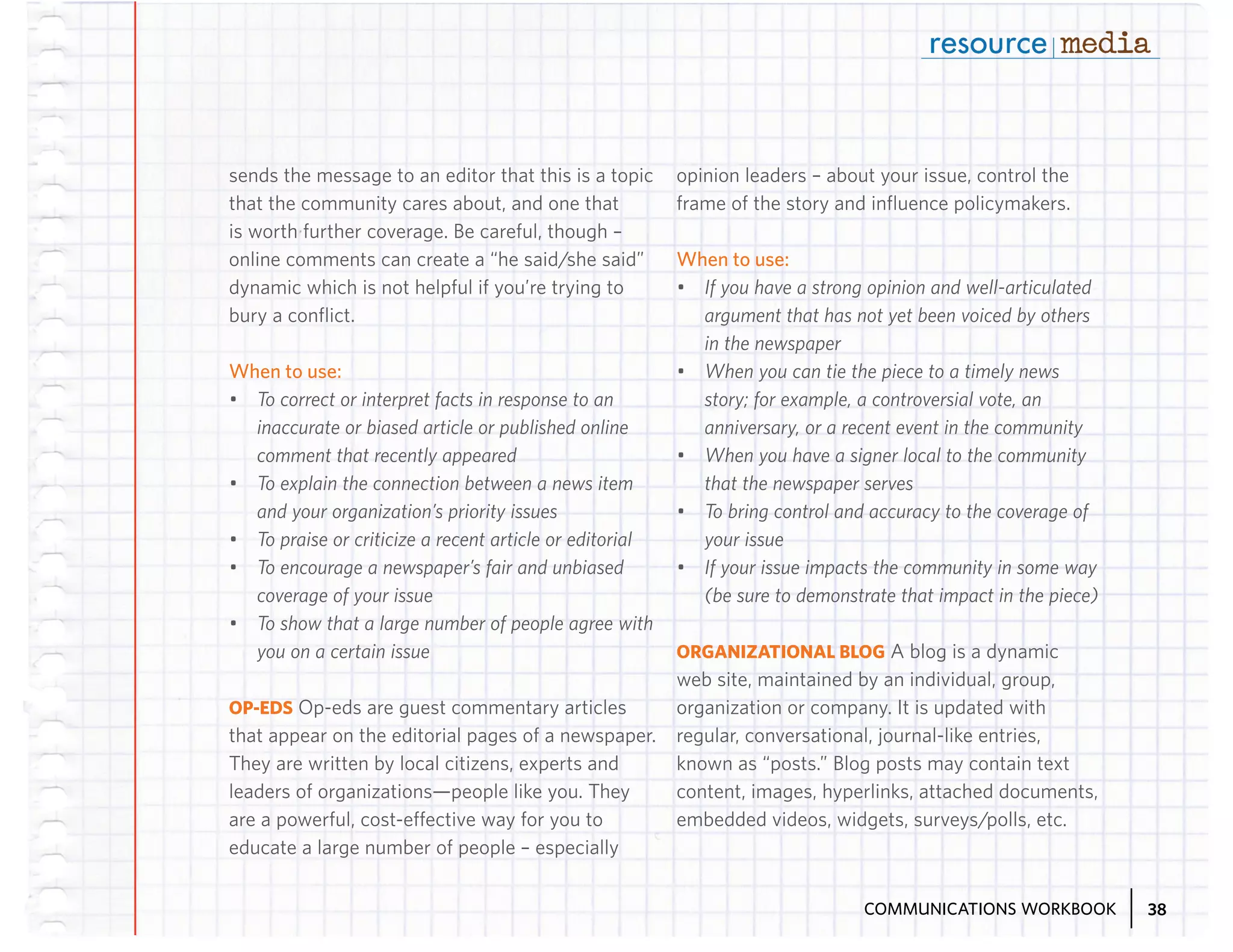 sends the message to an editor that this is a topic
that the community cares about, and one that
is worth further coverage. Be careful, though –
online comments can create a “he said/she said”
dynamic which is not helpful if you’re trying to
bury a conflict.

When to use:
•	 To correct or interpret facts in response to an
inaccurate or biased article or published online
comment that recently appeared
•	 To explain the connection between a news item
and your organization’s priority issues
•	 To praise or criticize a recent article or editorial
•	 To encourage a newspaper’s fair and unbiased
coverage of your issue
•	 To show that a large number of people agree with
you on a certain issue
OP-EDS Op-eds are guest commentary articles
that appear on the editorial pages of a newspaper.
They are written by local citizens, experts and
leaders of organizations—people like you. They
are a powerful, cost-effective way for you to
educate a large number of people – especially

opinion leaders – about your issue, control the
frame of the story and influence policymakers.

When to use:
•	 If you have a strong opinion and well-articulated
argument that has not yet been voiced by others
in the newspaper
•	 When you can tie the piece to a timely news
story; for example, a controversial vote, an
anniversary, or a recent event in the community
•	 When you have a signer local to the community
that the newspaper serves
•	 To bring control and accuracy to the coverage of
your issue
•	 If your issue impacts the community in some way
(be sure to demonstrate that impact in the piece)
ORGANIZATIONAL BLOG A blog is a dynamic
web site, maintained by an individual, group,
organization or company. It is updated with
regular, conversational, journal-like entries,
known as “posts.” Blog posts may contain text
content, images, hyperlinks, attached documents,
embedded videos, widgets, surveys/polls, etc.

COMMUNICATIONS WORKBOOK

38

 