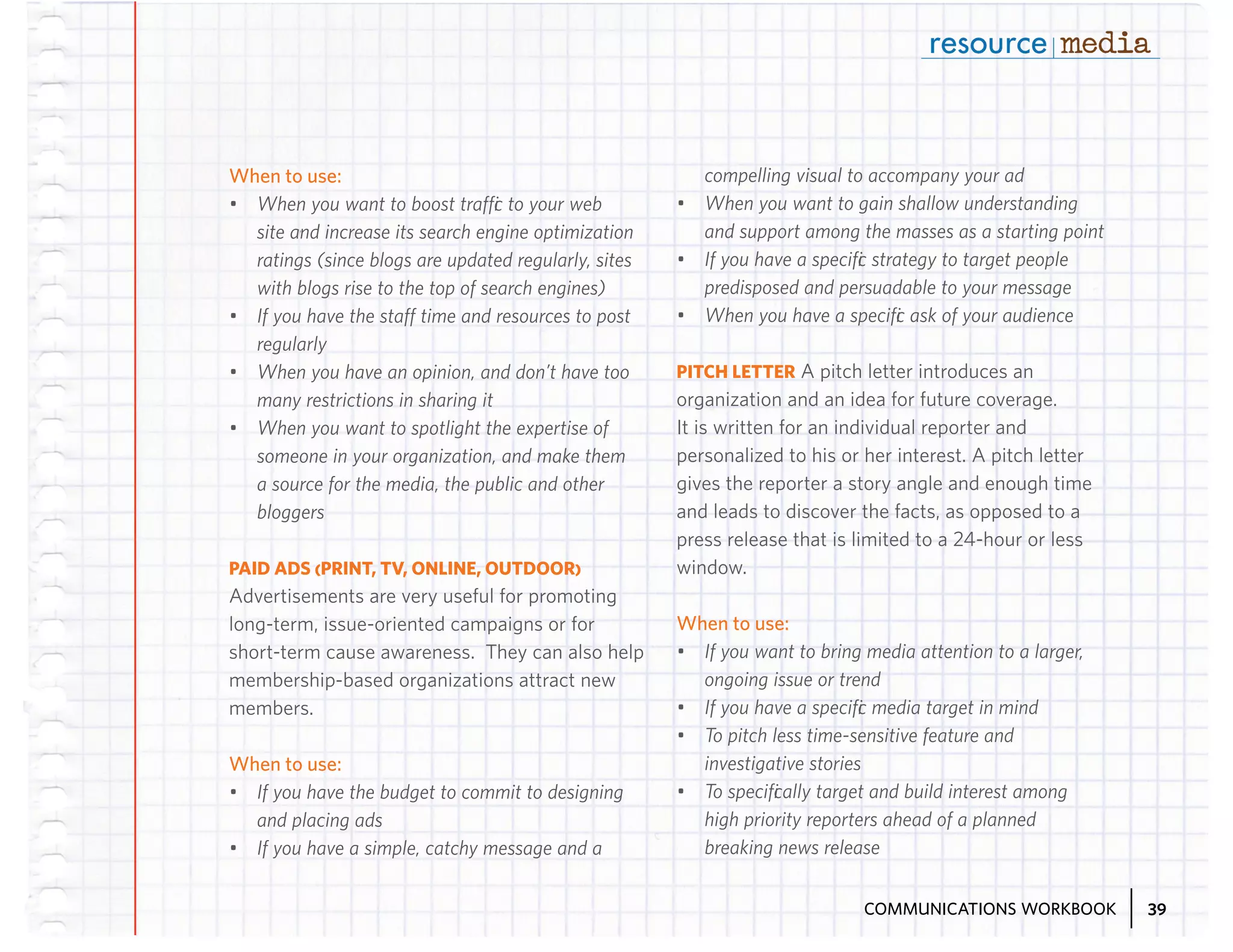 When to use:
•	 When you want to boost traffic to your web
site and increase its search engine optimization
ratings (since blogs are updated regularly, sites
with blogs rise to the top of search engines)
•	 If you have the staff time and resources to post
regularly
•	 When you have an opinion, and don’t have too
many restrictions in sharing it
•	 When you want to spotlight the expertise of
someone in your organization, and make them
a source for the media, the public and other
bloggers
PAID ADS (PRINT, TV, ONLINE, OUTDOOR)
Advertisements are very useful for promoting
long-term, issue-oriented campaigns or for
short-term cause awareness. They can also help
membership-based organizations attract new
members.

When to use:
•	 If you have the budget to commit to designing
and placing ads
•	 If you have a simple, catchy message and a

compelling visual to accompany your ad
•	 When you want to gain shallow understanding
and support among the masses as a starting point
•	 If you have a specific strategy to target people
predisposed and persuadable to your message
•	 When you have a specific ask of your audience
PITCH LETTER A pitch letter introduces an
organization and an idea for future coverage.
It is written for an individual reporter and
personalized to his or her interest. A pitch letter
gives the reporter a story angle and enough time
and leads to discover the facts, as opposed to a
press release that is limited to a 24-hour or less
window.

When to use:
•	 If you want to bring media attention to a larger,
ongoing issue or trend
•	 If you have a specific media target in mind
•	 To pitch less time-sensitive feature and
investigative stories
•	 To specifically target and build interest among
high priority reporters ahead of a planned
breaking news release
COMMUNICATIONS WORKBOOK

39

 