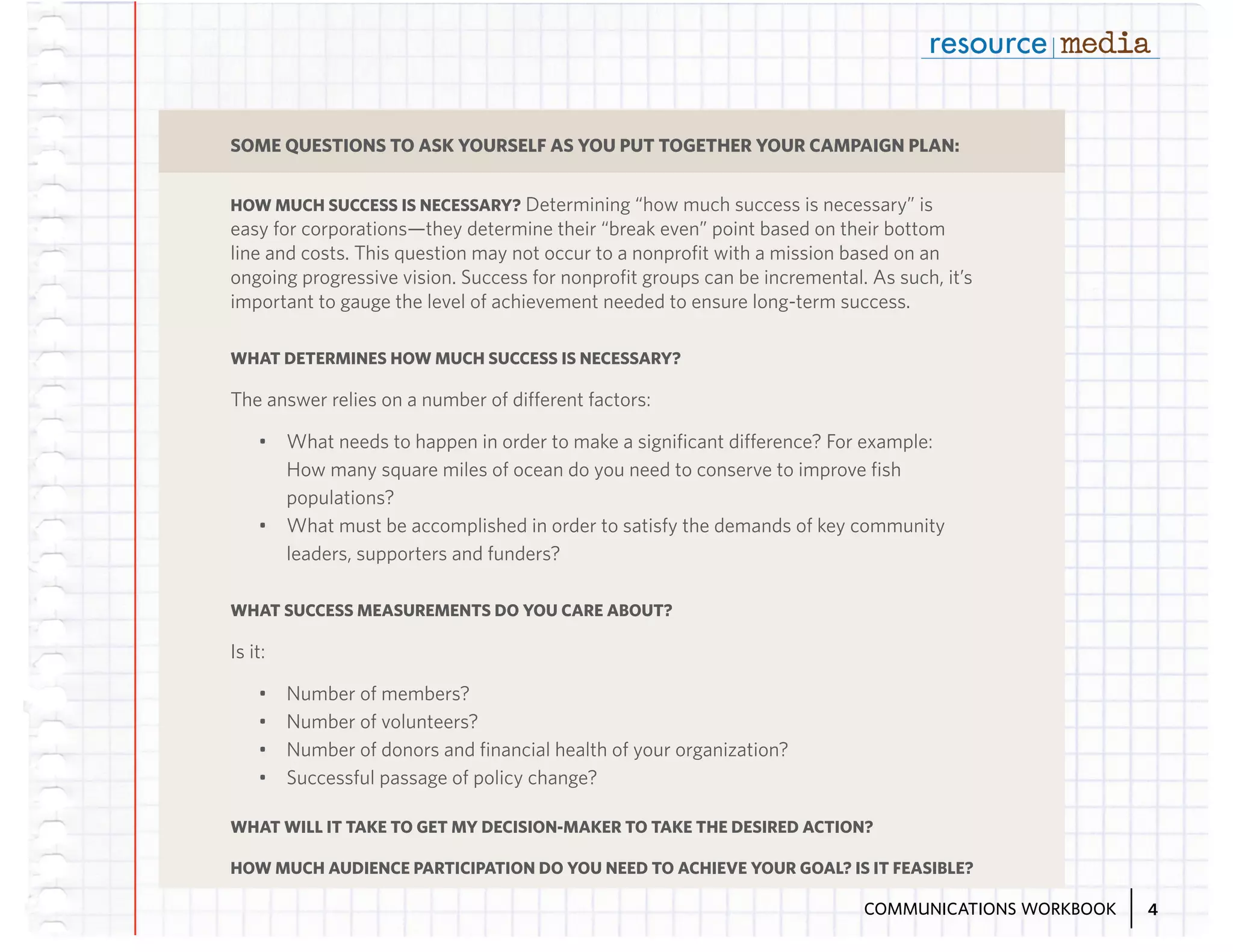 SOME QUESTIONS TO ASK YOURSELF AS YOU PUT TOGETHER YOUR CAMPAIGN PLAN:
HOW MUCH SUCCESS IS NECESSARY? Determining “how much success is necessary” is

easy for corporations—they determine their “break even” point based on their bottom
line and costs. This question may not occur to a nonprofit with a mission based on an
ongoing progressive vision. Success for nonprofit groups can be incremental. As such, it’s
important to gauge the level of achievement needed to ensure long-term success.
WHAT DETERMINES HOW MUCH SUCCESS IS NECESSARY?

The answer relies on a number of different factors:
•	 What needs to happen in order to make a significant difference? For example:
How many square miles of ocean do you need to conserve to improve fish
populations?
•	 What must be accomplished in order to satisfy the demands of key community
leaders, supporters and funders?
WHAT SUCCESS MEASUREMENTS DO YOU CARE ABOUT?

Is it:
•	
•	
•	
•	

Number of members?
Number of volunteers?
Number of donors and financial health of your organization?
Successful passage of policy change?

WHAT WILL IT TAKE TO GET MY DECISION-MAKER TO TAKE THE DESIRED ACTION?
HOW MUCH AUDIENCE PARTICIPATION DO YOU NEED TO ACHIEVE YOUR GOAL? IS IT FEASIBLE?
COMMUNICATIONS WORKBOOK

4

 
