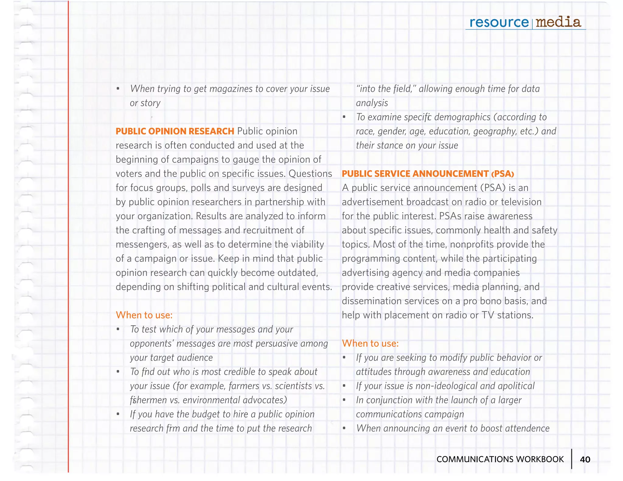 •	 When trying to get magazines to cover your issue
or story
PUBLIC OPINION RESEARCH Public opinion
research is often conducted and used at the
beginning of campaigns to gauge the opinion of
voters and the public on specific issues. Questions
for focus groups, polls and surveys are designed
by public opinion researchers in partnership with
your organization. Results are analyzed to inform
the crafting of messages and recruitment of
messengers, as well as to determine the viability
of a campaign or issue. Keep in mind that public
opinion research can quickly become outdated,
depending on shifting political and cultural events.

When to use:
•	 To test which of your messages and your
opponents’ messages are most persuasive among
your target audience
•	 To find out who is most credible to speak about
your issue (for example, farmers vs. scientists vs.
fishermen vs. environmental advocates)
•	 If you have the budget to hire a public opinion
research firm and the time to put the research

“into the fiield,” allowing enough time for data
analysis
•	 To examine specific demographics (according to
race, gender, age, education, geography, etc.) and
their stance on your issue
PUBLIC SERVICE ANNOUNCEMENT (PSA)
A public service announcement (PSA) is an
advertisement broadcast on radio or television
for the public interest. PSAs raise awareness
about specific issues, commonly health and safety
topics. Most of the time, nonprofits provide the
programming content, while the participating
advertising agency and media companies
provide creative services, media planning, and
dissemination services on a pro bono basis, and
help with placement on radio or TV stations.

When to use:
•	 If you are seeking to modify public behavior or
attitudes through awareness and education
•	 If your issue is non-ideological and apolitical
•	 In conjunction with the launch of a larger
communications campaign
•	 When announcing an event to boost attendence
COMMUNICATIONS WORKBOOK

40

 