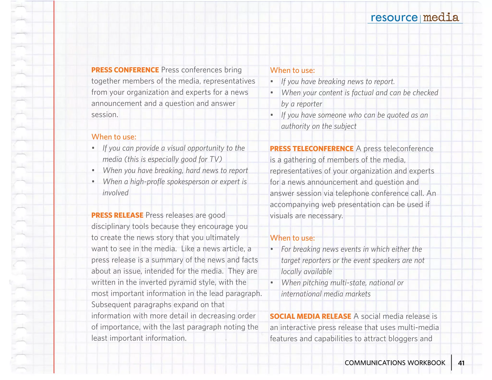 PRESS CONFERENCE Press conferences bring
together members of the media, representatives
from your organization and experts for a news
announcement and a question and answer
session.

When to use:
•	 If you have breaking news to report.
•	 When your content is factual and can be checked
by a reporter
•	 If you have someone who can be quoted as an
authority on the subject

When to use:
•	 If you can provide a visual opportunity to the
media (this is especially good for TV)
•	 When you have breaking, hard news to report
•	 When a high-profile spokesperson or expert is
involved
PRESS RELEASE Press releases are good
disciplinary tools because they encourage you
to create the news story that you ultimately
want to see in the media. Like a news article, a
press release is a summary of the news and facts
about an issue, intended for the media. They are
written in the inverted pyramid style, with the
most important information in the lead paragraph.
Subsequent paragraphs expand on that
information with more detail in decreasing order
of importance, with the last paragraph noting the
least important information.

PRESS TELECONFERENCE A press teleconference
is a gathering of members of the media,
representatives of your organization and experts
for a news announcement and question and
answer session via telephone conference call. An
accompanying web presentation can be used if
visuals are necessary.

When to use:
•	 For breaking news events in which either the
target reporters or the event speakers are not
locally available
•	 When pitching multi-state, national or
international media markets
SOCIAL MEDIA RELEASE A social media release is
an interactive press release that uses multi-media
features and capabilities to attract bloggers and
COMMUNICATIONS WORKBOOK

41

 