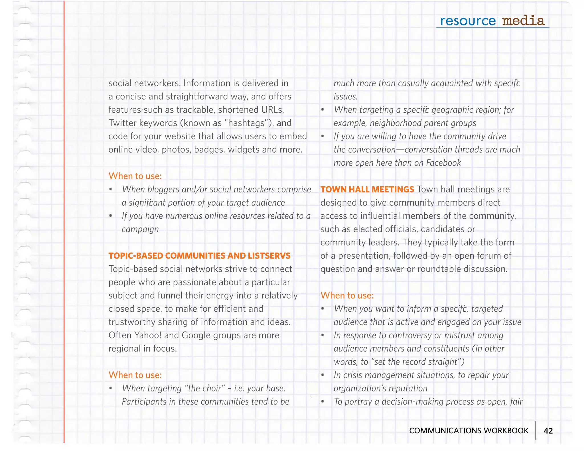 social networkers. Information is delivered in
a concise and straightforward way, and offers
features such as trackable, shortened URLs,
Twitter keywords (known as “hashtags”), and
code for your website that allows users to embed
online video, photos, badges, widgets and more.

much more than casually acquainted with specific
issues.
•	 When targeting a specific geographic region; for
example, neighborhood parent groups
•	 If you are willing to have the community drive
the conversation—conversation threads are much
more open here than on Facebook

When to use:
•	 When bloggers and/or social networkers comprise
a significant portion of your target audience
•	 If you have numerous online resources related to a
campaign
TOPIC-BASED COMMUNITIES AND LISTSERVS
Topic-based social networks strive to connect
people who are passionate about a particular
subject and funnel their energy into a relatively
closed space, to make for efficient and
trustworthy sharing of information and ideas.
Often Yahoo! and Google groups are more
regional in focus.

When to use:
•	 When targeting “the choir” – i.e. your base.
Participants in these communities tend to be

TOWN HALL MEETINGS Town hall meetings are
designed to give community members direct
access to influential members of the community,
such as elected officials, candidates or
community leaders. They typically take the form
of a presentation, followed by an open forum of
question and answer or roundtable discussion.

When to use:
•	 When you want to inform a specific, targeted
audience that is active and engaged on your issue
•	 In response to controversy or mistrust among
audience members and constituents (in other
words, to “set the record straight”)
•	 In crisis management situations, to repair your
organization’s reputation
•	 To portray a decision-making process as open, fair
COMMUNICATIONS WORKBOOK

42

 
