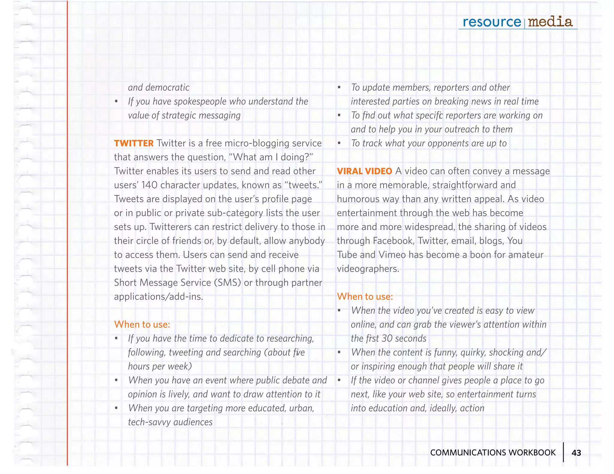 and democratic
•	 If you have spokespeople who understand the
value of strategic messaging
TWITTER Twitter is a free micro-blogging service
that answers the question, “What am I doing?”
Twitter enables its users to send and read other
users’ 140 character updates, known as “tweets.”
Tweets are displayed on the user’s profile page
or in public or private sub-category lists the user
sets up. Twitterers can restrict delivery to those in
their circle of friends or, by default, allow anybody
to access them. Users can send and receive
tweets via the Twitter web site, by cell phone via
Short Message Service (SMS) or through partner
applications/add-ins.

When to use:
•	 If you have the time to dedicate to researching,
following, tweeting and searching (about five
hours per week)
•	 When you have an event where public debate and
opinion is lively, and want to draw attention to it
•	 When you are targeting more educated, urban,
tech-savvy audiences

•	 To update members, reporters and other
interested parties on breaking news in real time
•	 To find out what specific reporters are working on
and to help you in your outreach to them
•	 To track what your opponents are up to
VIRAL VIDEO A video can often convey a message
in a more memorable, straightforward and
humorous way than any written appeal. As video
entertainment through the web has become
more and more widespread, the sharing of videos
through Facebook, Twitter, email, blogs, You
Tube and Vimeo has become a boon for amateur
videographers.

When to use:
•	 When the video you’ve created is easy to view
online, and can grab the viewer’s attention within
the first 30 seconds
•	 When the content is funny, quirky, shocking and/
or inspiring enough that people will share it
•	 If the video or channel gives people a place to go
next, like your web site, so entertainment turns
into education and, ideally, action

COMMUNICATIONS WORKBOOK

43

 